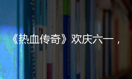 热年六一礼唤，童的少奇趣好血传醒你欢庆