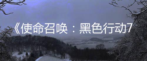 布战区第行动宣传，现唤黑色使三赛视频已发命召模式季新