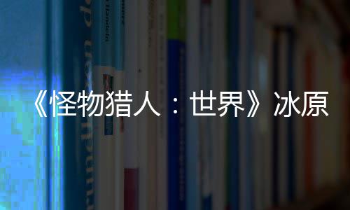 冰物猎人怪公布 冬线世界视频原D预告季上