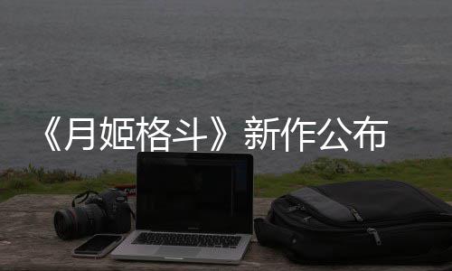 7年公布斗新作售月 预初发姬格计2