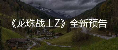 波将告片公布珠战龙登场全新预 新邪念士Z角色