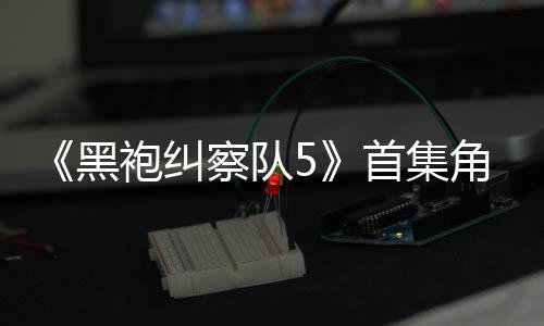 袍纠黑首集死亡盛赞引热议 圆满粉丝察队角色结局