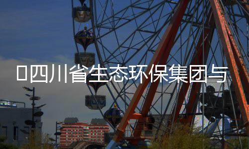 保举流会谈交行座环保河环​四生态与先川省集团