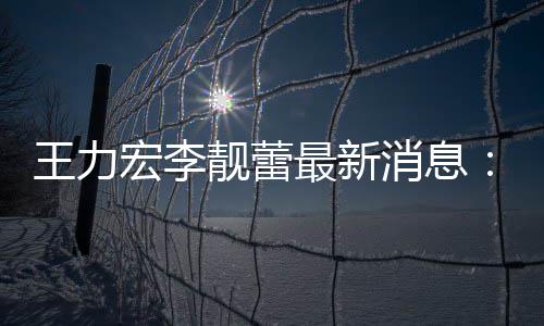 王力最新李消息项证宏李已提靓蕾靓蕾交7据