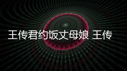 王传 王女朋料介谁资绍友是母娘饭丈传君君约