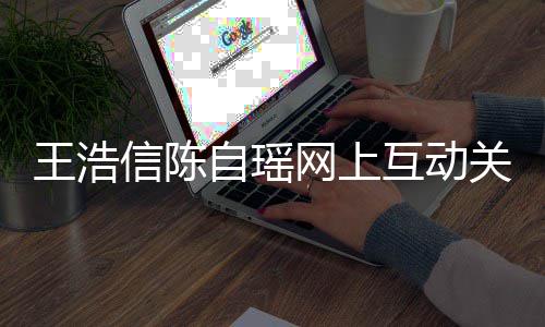 变好王浩网上关系感情自瑶力证信陈互动和睦夫妻