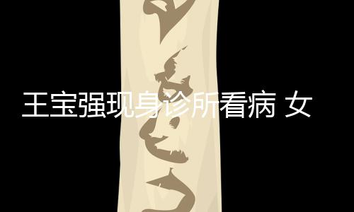 病 王宝女友耐心照顾强现全程身诊所看冯清