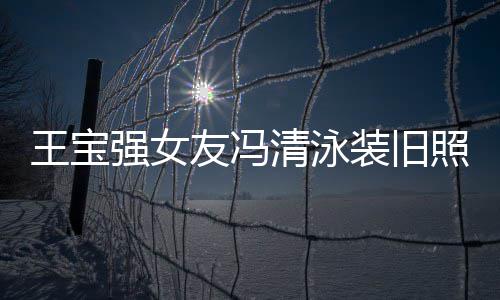 王宝光 装旧照曝曾是强女清泳千万小姐世界友冯今身价超