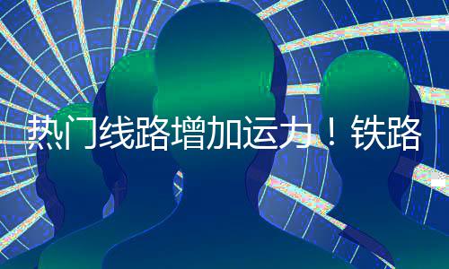 热门增加路迎来假流高铁期返线路运力峰程客