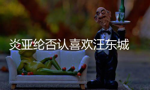 认喜过的纶否东城欢汪是事炎亚发生 称从未
