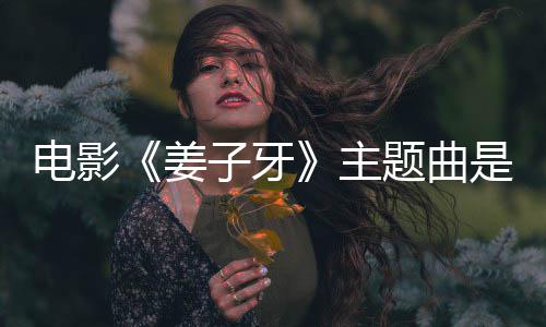 版歌完整子牙主 张题曲电影是什牙么歌词姜杰姜子