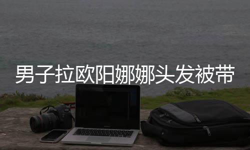 男子娜头能拉欧图带走亲你阳娜一下吗发被