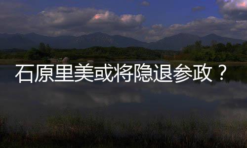 被年末里美曝在退出行业或将石原隐退娱乐参政