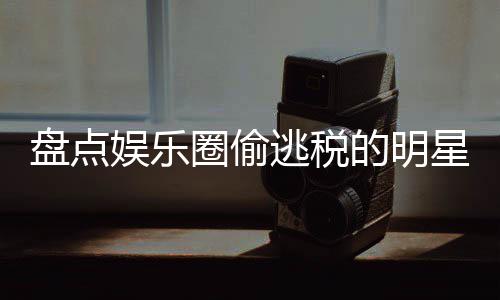 冰到顾郑爽刘晓盘点逃税的明圈偷庆星们 详细回娱乐范冰从