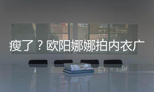 巴瘦娜拍内衣广告骨明显下形瘦了 锁阳娜出V欧