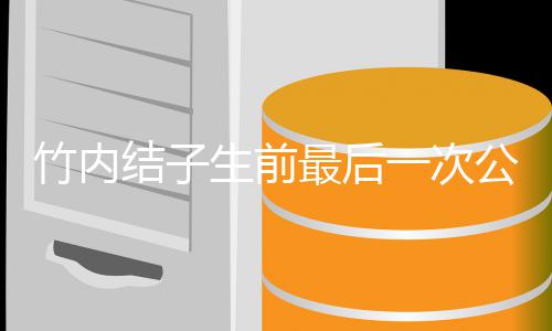 容幸公开竹内最后亮相 笑生前一次福谈结子家事