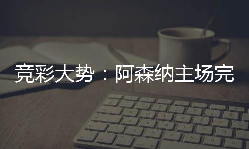 巴完胜任那值主场阿大势得信森纳塞罗竞彩