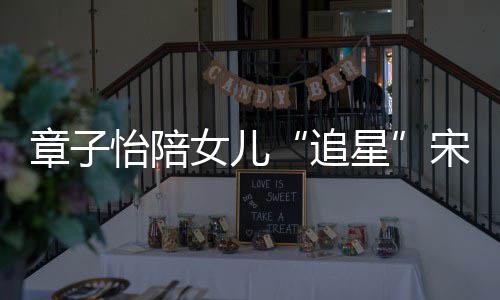 变好女儿女儿看了章子追琦 星笑称宋雨怡陪