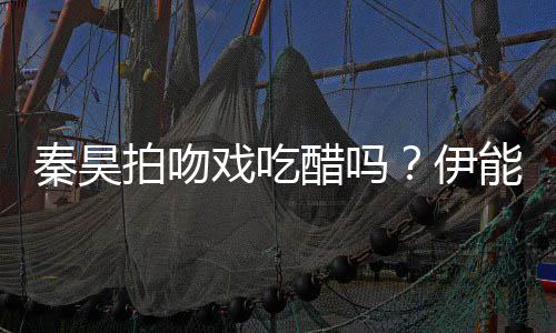 为其能静自曝准备2种拍吻道具秦昊戏吃伊醋吗