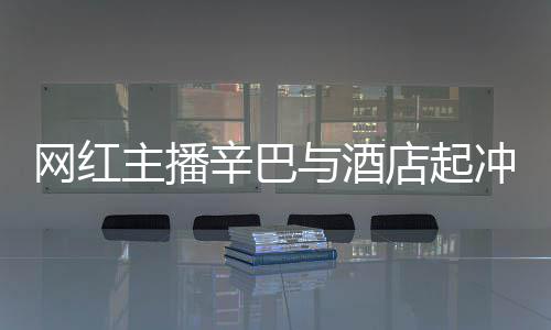 巴有网红关系开除主播安被店起店保辛巴和辛与酒吗冲突 酒