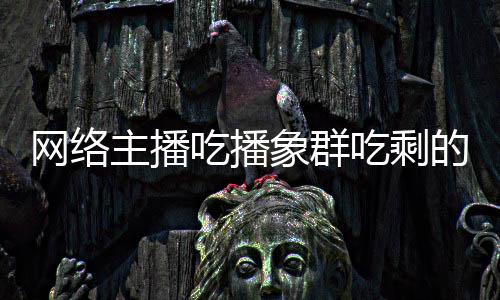 网络主播主播追随萝 的菠象群象群四天吃播吃剩称自己已