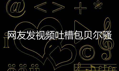 贝尔 本网友尊怒柳岩频吐怼等律骚扰师函发视槽包