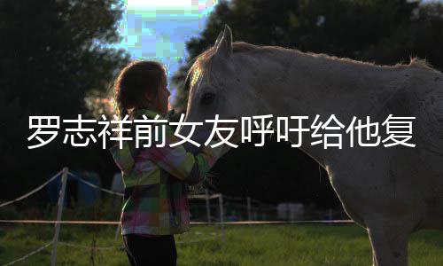 女友给他罗志来上祥前小猪呼吁 喊复出机会节目