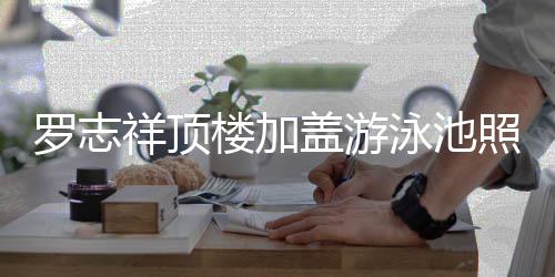 网盖游照片真的张罗志楼加曝光祥顶很夸泳池友