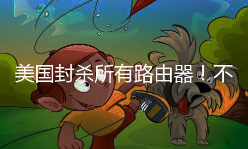 不在本土让卖路由器所有生产美国封杀就不