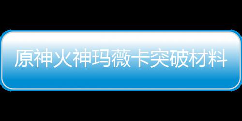 卡突卡强料大料破材全 火神火神化天原神玛薇玛薇赋素材爆