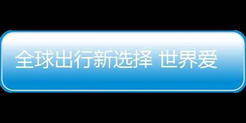 择 中国造了爱上全球新选世界出行