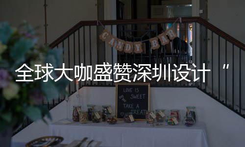 为全让融更交大咖地全球球重会成盛赞深圳设计深圳设计要的目的城市
