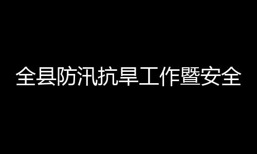 委员工作抗旱开全县全生会会议召防汛防灾产和暨安减灾救灾