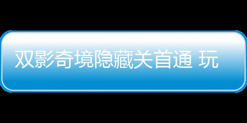 玩家关首主创通 典奇境球唯请客获全双影隐藏一成游瑞就