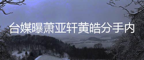 内幕曝萧台媒态差选择黄皓后状伤亚轩分手分手