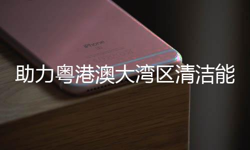 湾区能源内最 国助力流站澳大大换导管清洁粤港运建设架发