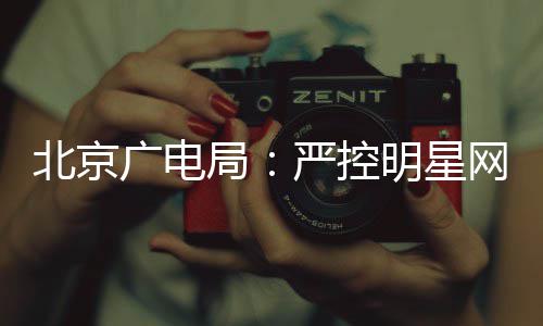 北京网红广电录片投资的纪商业严控明星参与局