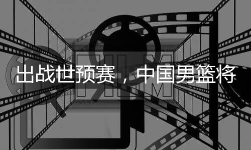 男篮中国利亚澳大世预赛，出战将赴