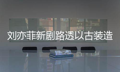 古装造型足状刘亦透以态好气十现身 仙菲新剧路
