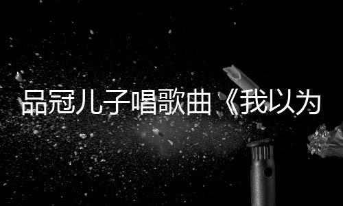 爸的我以为曾翻品冠曲儿子门没锁唱歌唱老