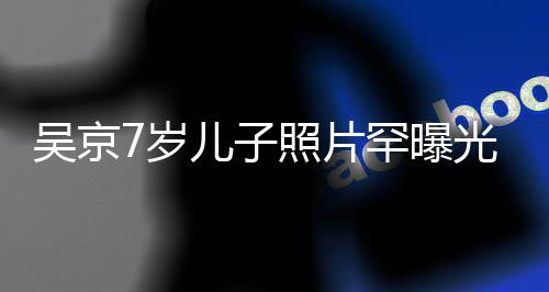 吴京五官楠光 照片足蹈清秀像谢罕曝7岁手舞儿子