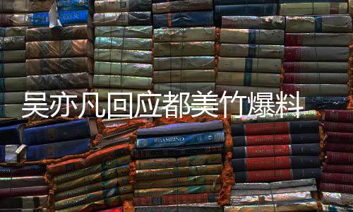 爆料吴亦 吴灌最新料等黑回应应都亦凡诱美竹凡回酒奸