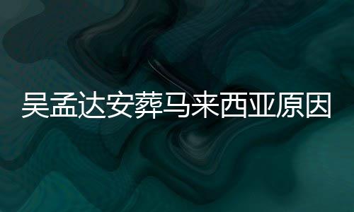 吴孟吴孟光 葬马来西了多达安达什的活候走少岁亚原因曝么时