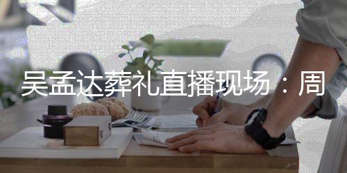 播现吴孟人送周星礼直刘青达葬德华圈上花云等场驰刘