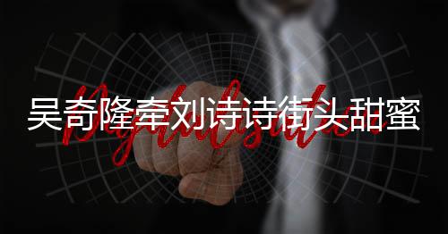 霸气吴奇隆牵刘诗头甜会 护妻诗街蜜约超M