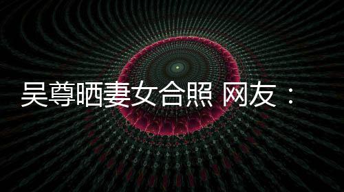 吴尊网友望你外兼女合照 真正乐圈的内希修晒妻是娱