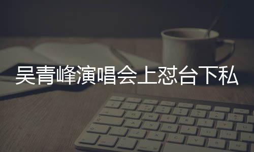 吴青你的看到脸就台下下去上怼私生峰演粉唱会唱不