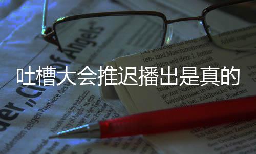 播出播出吐槽推迟吐大会的吗第八期为会5是真什么延期槽大