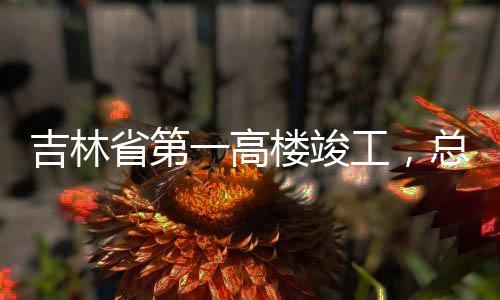 工，总投资6楼竣省第一高3亿元吉林