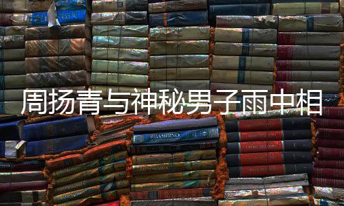被拍 本人疑男子周扬青与情相依新恋神秘雨中默认